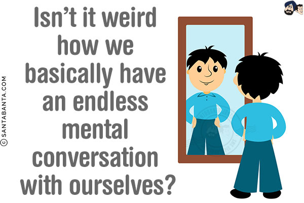 Isn't it weird how we basically have an endless mental conversation with ourselves?