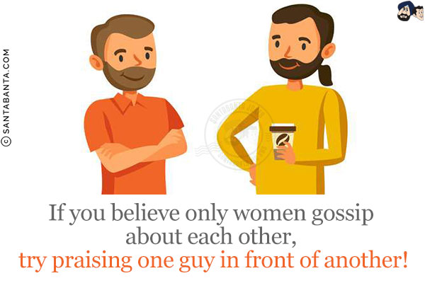 If you believe only women gossip about each other, try praising one guy in front of another!