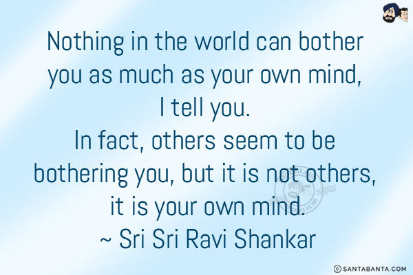 Nothing in the world can bother you as much as your own mind, I tell you. In fact, others seem to be bothering you, but it is not others, it is your own mind.