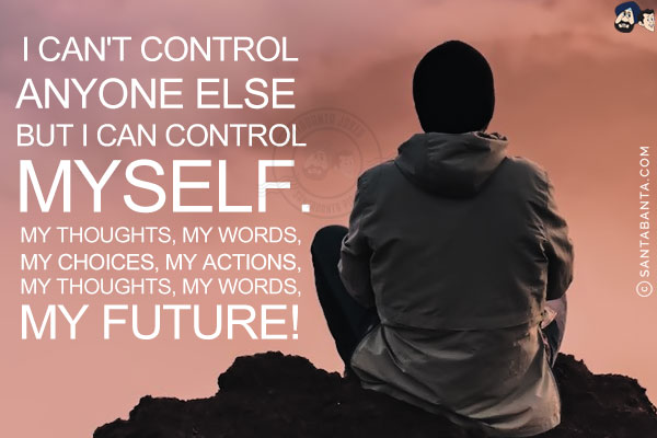 I can't control anyone else but I can control myself.<br/>
My thoughts, my words, my choices, my actions, my reactions and my future!