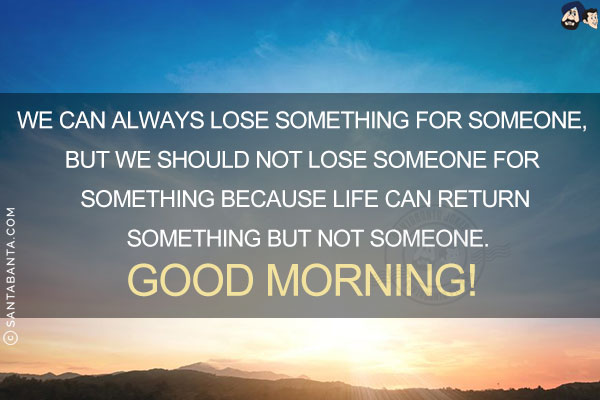 We can always lose something for someone, but we should not lose someone for something because life can return something but not someone.<br/>
Good Morning!