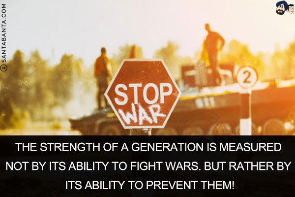 The strength of a generation is measured not by its ability to fight wars. But rather by its ability to prevent them!