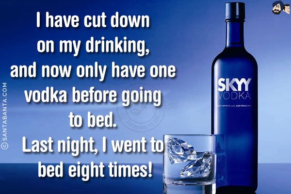 I have cut down on my drinking, and now only have one vodka before going to bed.<br/>
Last night, I went to bed eight times!