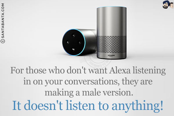 For those who don't want Alexa listening in on your conversations, they are making a male version.<br/>
It doesn't listen to anything!