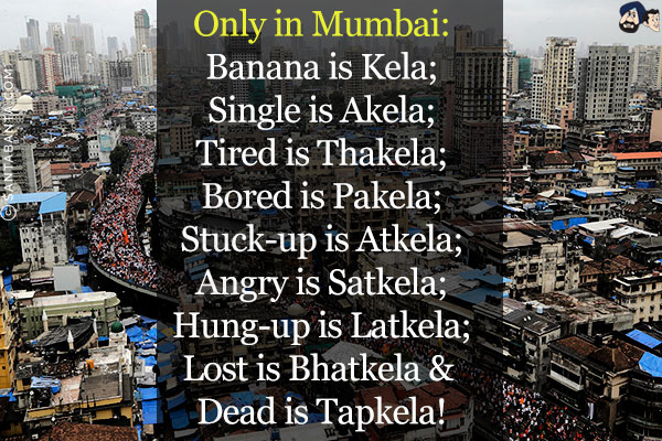 Only in Mumbai:<br/>
Banana is Kela;<br/>
Single is Akela;<br/>
Tired is Thakela;<br/>
Bored is Pakela;<br/>
Stuck-up is Atkela;<br/>
Angry is Satkela;<br/>
Hung-up is Latkela;<br/>
Lost is Bhatkela & Dead is Tapkela!