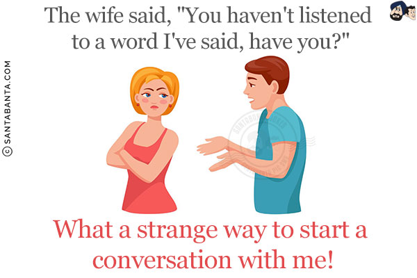 The wife said, `You haven't listened to a word I've said, have you?`<br/>
What a strange way to start a conversation with me!