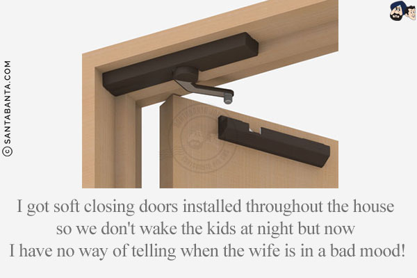 I got soft closing doors installed throughout the house so we don't wake the kids at night but now I have no way of telling when the wife is in a bad mood!