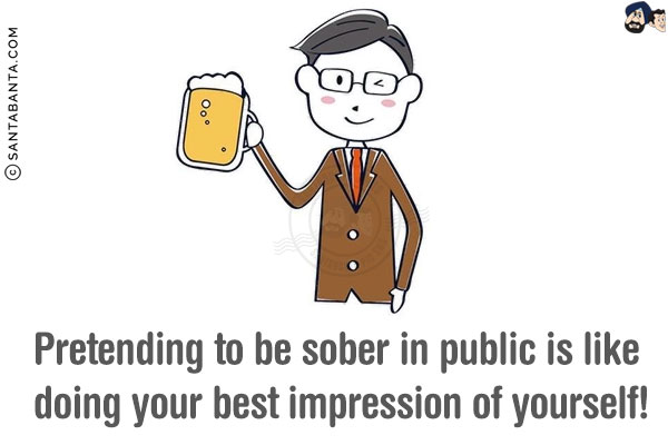 Pretending to be sober in public is like doing your best impression of yourself!