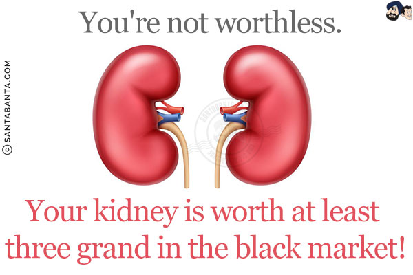 You're not worthless. Your kidney is worth at least three grand in the black market!