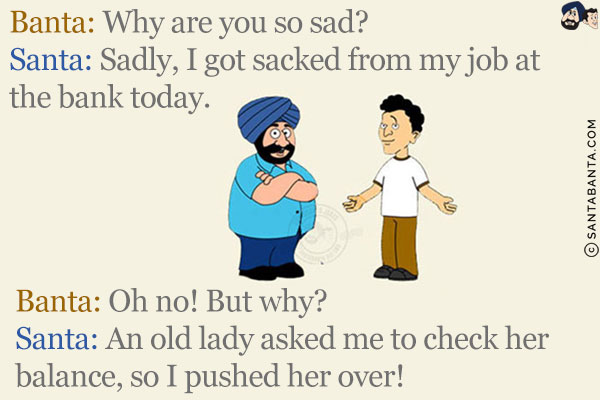 Banta: Why are you so sad?<br/>
Santa: Sadly, I got sacked from my job at the bank today.<br/>
Banta: Oh no! But why?<br/>
Santa: An old lady asked me to check her balance, so I pushed her over!