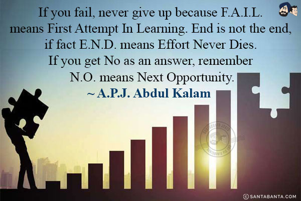 If you fail, never give up because F.A.I.L. means First Attempt In Learning. End is not the end, if fact E.N.D. means Effort Never Dies. If you get No as an answer, remember N.O. means Next Opportunity.