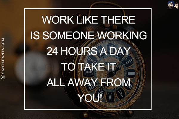 Work like there is someone working 24 hours a day to take it all away from you!