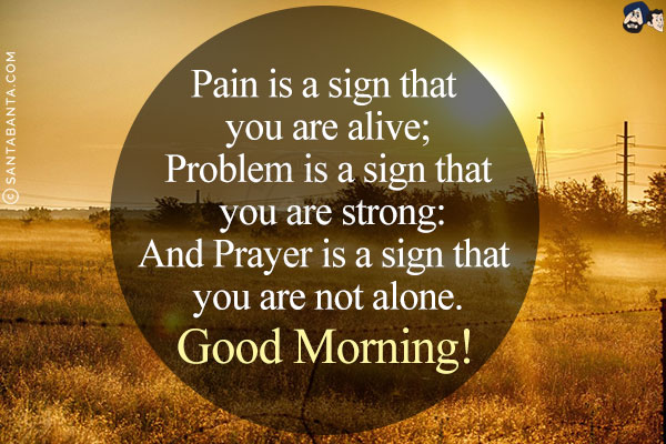 Pain is a sign that you are alive;<br/>
Problem is a sign that you are strong:<br/>
And Prayer is a sign that you are not alone.<br/>
Good Morning!