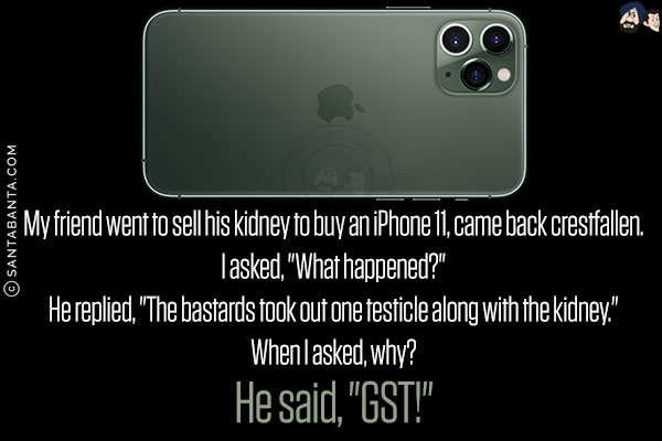 My friend went to sell his kidney to buy an iPhone 11, came back crestfallen.<br/>
I asked, `What happened?`<br/>
He replied, `The bastards took out one testicle along with the kidney.`<br/>
When I asked, why?<br/>
He said, `GST!`