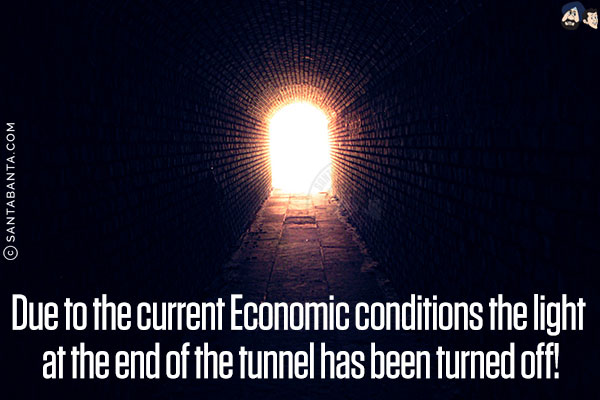 Due to the current Economic conditions, the light at the end of the tunnel has been turned off!