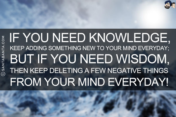 If you need Knowledge, keep adding something new to your mind everyday; but If you need Wisdom, then keep deleting a few negative things from your mind everyday!