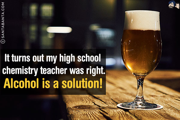 It turns out my high school chemistry teacher was right.<br/>
Alcohol is a solution!