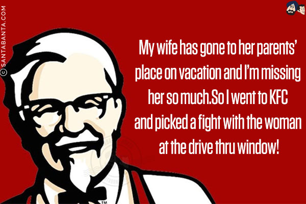 My wife has gone to her parents' place on vacation and I'm missing her so much.<br/>
So I went to KFC and picked a fight with the woman at the drive-thru window!