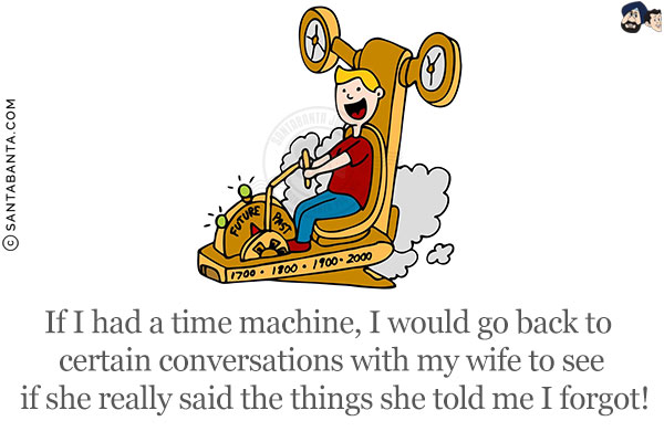 If I had a time machine, I would go back to certain conversations with my wife to see if she really said the things she told me I forgot!