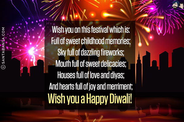 Wish you on this festival which is:<br/>
Full of sweet childhood memories;<br/>
Sky full of dazzling fireworks;<br/>
Mouth full of sweet delicacies;<br/>
Houses full of love and diyas;<br/>
And hearts full of joy and merriment;<br/>
Wish you a Happy Diwali!