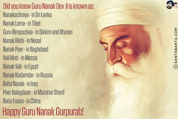 Did you know Guru Nanak Dev Ji is known as:<br/><br/>

Nanakachraya - in Sri Lanka<br/>
Nanak Lama - in Tibet<br/>
Guru Rimpochea - in Sikkim and Bhutan<br/>
Nanak Rishi - in Nepal<br/>
Nanak Peer - in Baghdaad<br/>
Vali Hind - in Mecca<br/>
Nanak Vali - in Egypt<br/>
Nanak Kadamdar - in Russia<br/>
Baba Nanak - in Iraq<br/>
Peer Balagdaan - in Mazahar Sharif<br/>
Baba Foosa - in China<br/>
Happy Guru Nanak Gurpurab!