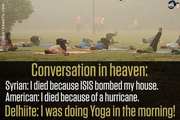 Conversation in heaven:<br/>
Syrian: I died because ISIS bombed my house.<br/>
American: I died because of a hurricane.<br/>
Delhiite: I was doing Yoga in the morning!