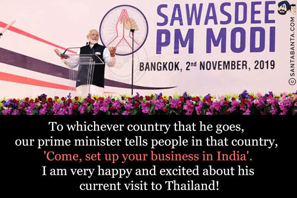 To whichever country that he goes, our prime minister tells people in that country, 'Come, set up your business in India'.<br/>
I am very happy and excited about his current visit to Thailand!