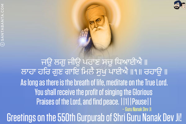 ਜਉ ਲਗੁ ਜੀਉ ਪਰਾਣ ਸਚੁ ਧਿਆਈਐ ॥<br/>
ਲਾਹਾ ਹਰਿ ਗੁਣ ਗਾਇ ਮਿਲੈ ਸੁਖੁ ਪਾਈਐ ॥੧॥ ਰਹਾਉ ॥<br/><br/>

As long as there is the breath of life, meditate on the True Lord.<br/>
You shall receive the profit of singing the Glorious Praises of the Lord, and find peace. ||1||Pause||<br/>
~ Guru Nanak Dev Ji<br/>
Greetings on the 550th Gurpurab of Shri Guru Nanak Dev Ji!