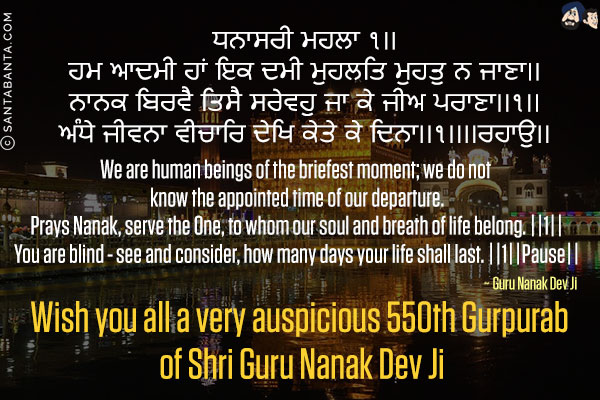 ਸੰਸਾਰੁ ਬਿਖਿਆ ਕੂਪ ॥<br/>
ਤਮ ਅਗਿਆਨ ਮੋਹਤ ਘੂਪ ॥<br/>
ਗਹਿ ਭੁਜਾ ਪ੍ਰਭ ਜੀ ਲੇਹੁ ॥
ਹਰਿ ਨਾਮੁ ਅਪੁਨਾ ਦੇਹੁ ॥<br/>
ਪ੍ਰਭ ਤੁਝ ਬਿਨਾ ਨਹੀ ਠਾਉ ॥<br/>
ਨਾਨਕਾ ਬਲਿ ਬਲਿ ਜਾਉ ॥੨॥<br/><br/>

The world is a pit of poison,<br/>
Filled with the utter darkness of ignorance and emotional attachment.<br/>
Please take my hand, and save me, Dear God.<br/>
Please bless me with Your Name, Lord.<br/>
Without You, God, I have no place at all.<br/>
Nanak is a sacrifice, a sacrifice to You. ||2||<br/>
Greetings on the occasion of Guru Nanak Dev Ji Gurpurab