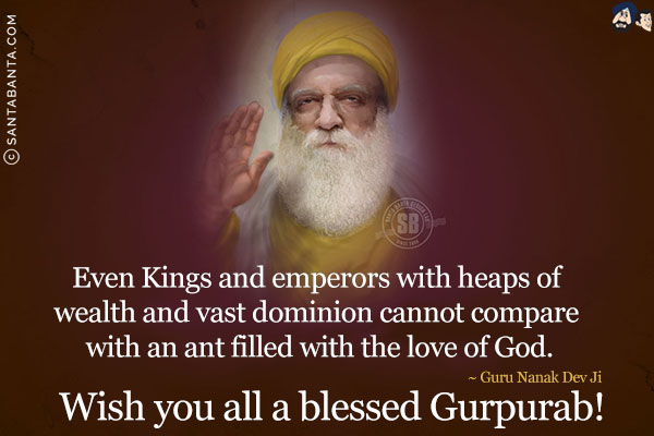 Even Kings and emperors with heaps of wealth and vast dominion cannot compare with an ant filled with the love of God.<br/>
~ Guru Nanak Dev Ji<br/>
Wish you all a blessed Gurpurab!