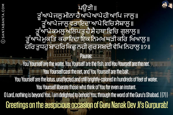 ਪਉੜੀ ॥<br/>
ਤੂੰ ਆਪੇ ਜਲੁ ਮੀਨਾ ਹੈ ਆਪੇ ਆਪੇ ਹੀ ਆਪਿ ਜਾਲੁ ॥<br/>
ਤੂੰ ਆਪੇ ਜਾਲੁ ਵਤਾਇਦਾ ਆਪੇ ਵਿਚਿ ਸੇਬਾਲੁ ॥<br/>
ਤੂੰ ਆਪੇ ਕਮਲੁ ਅਲਿਪਤੁ ਹੈ ਸੈ ਹਥਾ ਵਿਚਿ ਗੁਲਾਲੁ ॥<br/>
ਤੂੰ ਆਪੇ ਮੁਕਤਿ ਕਰਾਇਦਾ ਇਕ ਨਿਮਖ ਘੜੀ ਕਰਿ ਖਿਆਲੁ ॥<br/>
ਹਰਿ ਤੁਧਹੁ ਬਾਹਰਿ ਕਿਛੁ ਨਹੀ ਗੁਰ ਸਬਦੀ ਵੇਖਿ ਨਿਹਾਲੁ ॥੭॥<br/><br/>

Pauree:<br/>
You Yourself are the water, You Yourself are the fish, and You Yourself are the net.<br/>
You Yourself cast the net, and You Yourself are the bait.<br/>
You Yourself are the lotus, unaffected and still brightly-colored in hundreds of feet of water.<br/>
You Yourself liberate those who think of You for even an instant.<br/>
O Lord, nothing is beyond You. I am delighted to behold You, through the word of the Guru's Shabad. ||7||<br/>
Greetings on the auspicious occasion of Guru Nanak Dev Ji's Gurpurab!