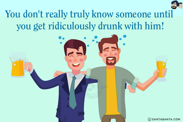 You don't really truly know someone until you get ridiculously drunk with him!