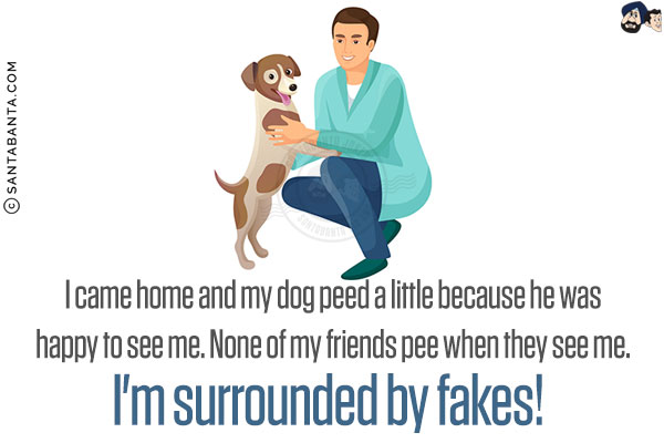 I came home and my dog peed a little because he was happy to see me. None of my friends pee when they see me. I'm surrounded by fakes!