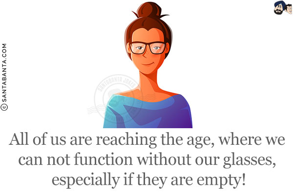 All of us are reaching the age, where we can not function without our glasses, especially if they are empty!