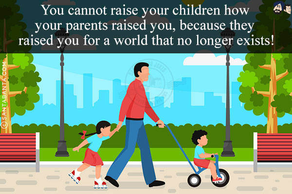 You cannot raise your children how your parents raised you, because they raised you for a world that no longer exists!