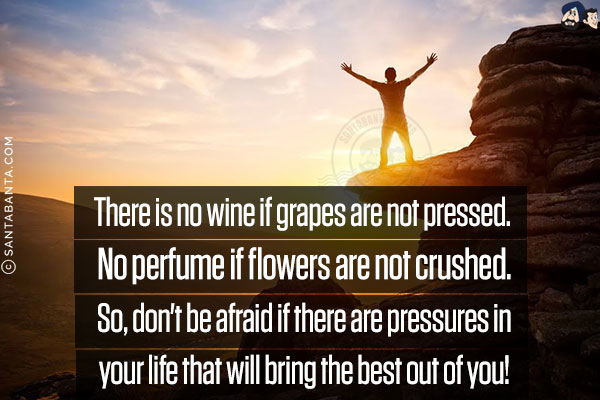 There is no wine if grapes are not pressed.<br/>
No perfume if flowers are not crushed.<br/>
So, don't be afraid if there are pressures in your life that will bring the best out of you!