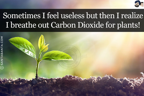 Sometimes I feel useless but then I realize I breathe out Carbon Dioxide for plants!