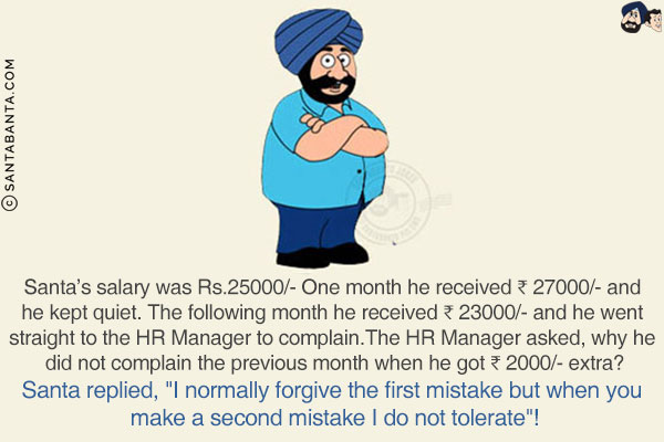 Santa's salary was Rs.25000/- One month he received ₹ 27000/- and he kept quiet. The following month he received ₹ 23000/- and he went straight to the HR Manager to complain.<br/>
The HR Manager asked, why he did not complain the previous month when he got ₹ 2000/- extra?<br/>
Santa replied, `I normally forgive the first mistake but when you make a second mistake I do not tolerate`!