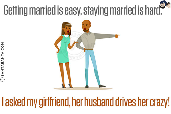 Getting married is easy, staying married is hard. <br/>
I asked my girlfriend, her husband drives her crazy!