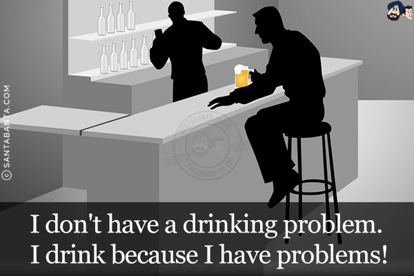 I don't have a drinking problem. I drink because I have problems!