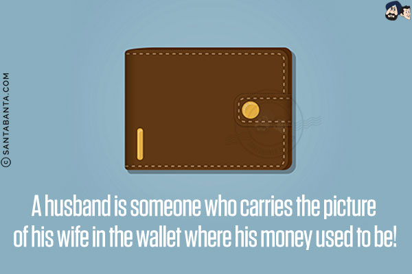 A husband is someone who carries the picture of his wife in the wallet where his money used to be!