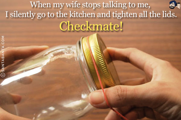 When my wife stops talking to me, I silently go to the kitchen and tighten all the lids.<br/>
Checkmate! 