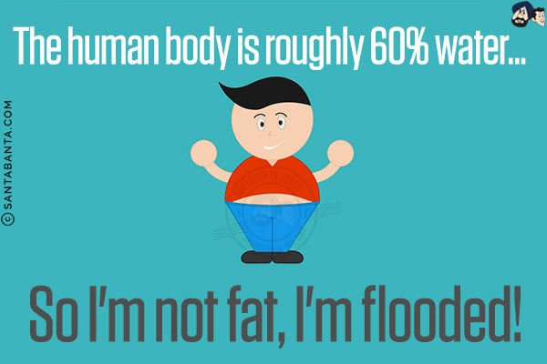 The human body is roughly 60% water...<br/>
So I'm not fat, I'm flooded!