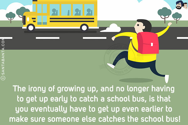 The irony of growing up, and no longer having to get up early to catch a school bus, is that you eventually have to get up even earlier to make sure someone else catches the school bus!