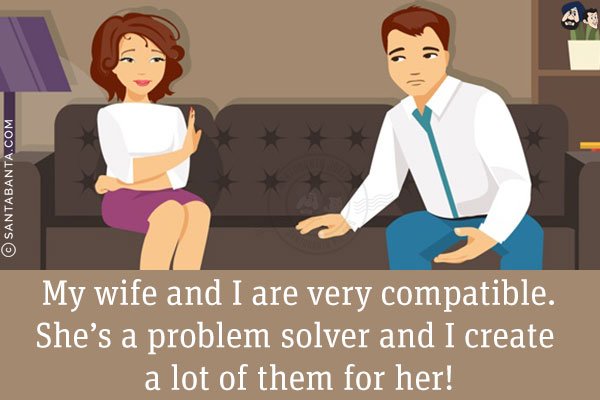 My wife and I are very compatible.<br/>
She's a problem solver and I create a lot of them for her!