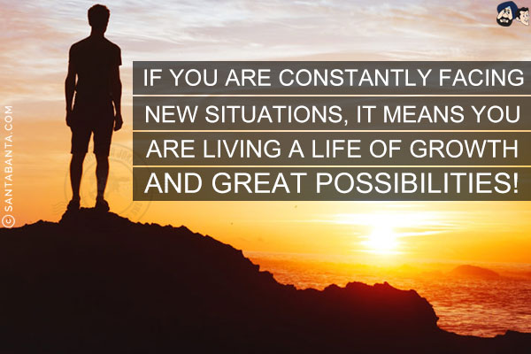 If you are constantly facing new situations, it means you are living a life of growth and great possibilities!