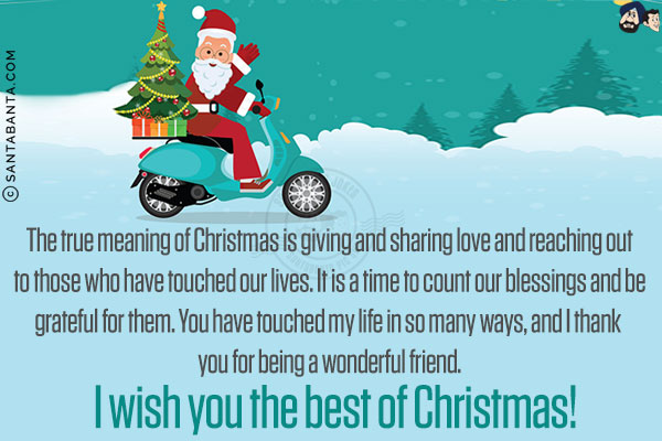 The true meaning of Christmas is giving and sharing love and reaching out to those who have touched our lives. It is a time to count our blessings and be grateful for them. You have touched my life in so many ways, and I thank you for being a wonderful friend.<br/>
I wish you the best of Christmas.