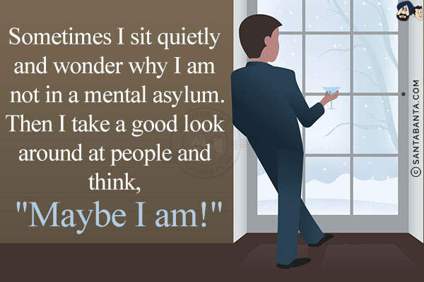 Sometimes I sit quietly and wonder why I am not in a mental asylum.<br/>
Then I take a good look around at people and think, `Maybe I am!`