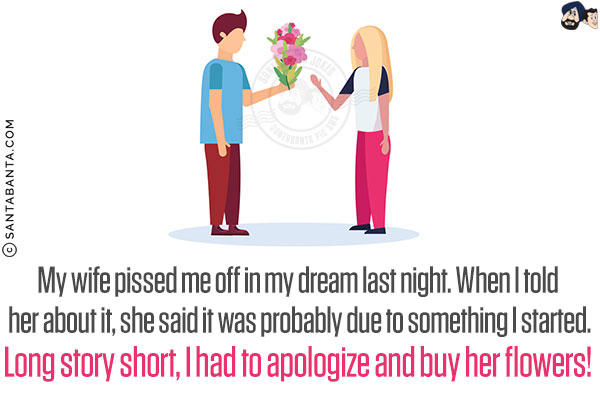 My wife pissed me off in my dream last night. When I told her about it, she said it was probably due to something I started.<br/>
Long story short, I had to apologize and buy her flowers!