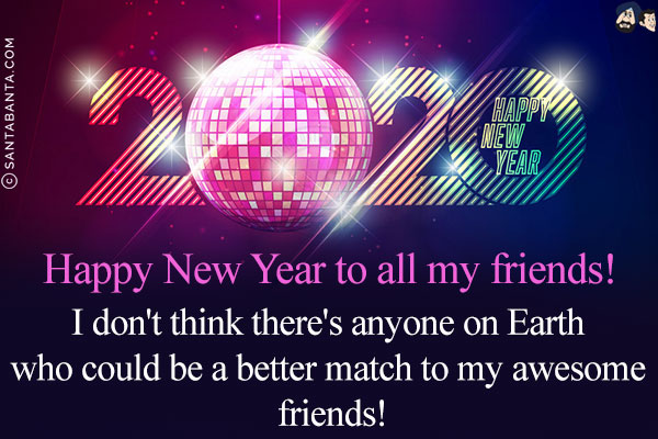 Happy New Year to all my friends!<br/>
I don't think there's anything on Earth who would be a better match to my awesome friends!